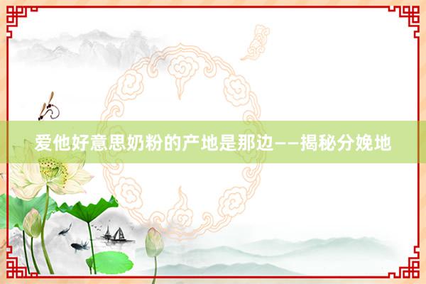 爱他好意思奶粉的产地是那边——揭秘分娩地